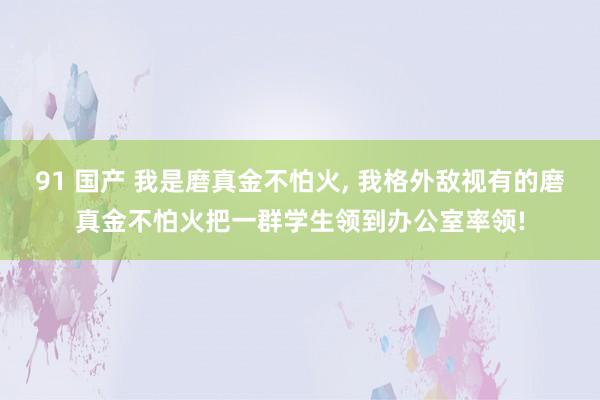 91 国产 我是磨真金不怕火， 我格外敌视有的磨真金不怕火把一群学生领到办公室率领!