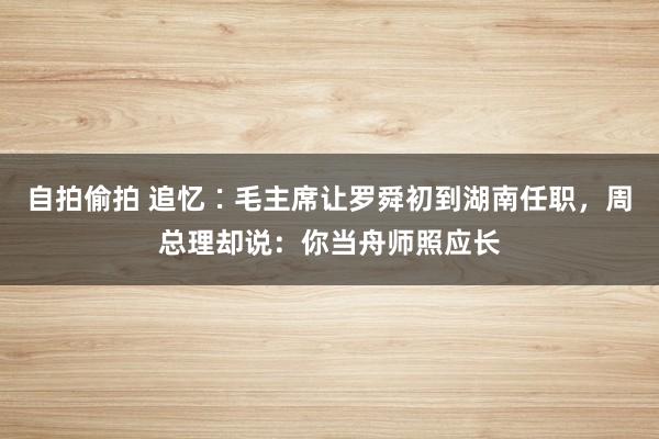 自拍偷拍 追忆∶毛主席让罗舜初到湖南任职，周总理却说：你当舟师照应长