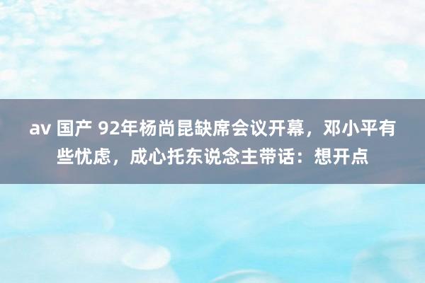 av 国产 92年杨尚昆缺席会议开幕，邓小平有些忧虑，成心托东说念主带话：想开点