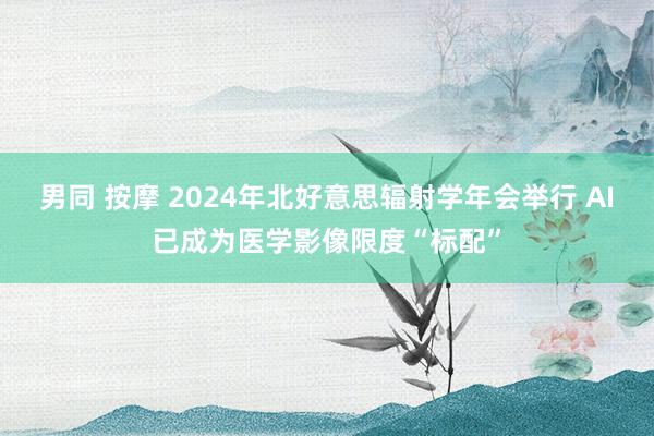 男同 按摩 2024年北好意思辐射学年会举行 AI已成为医学影像限度“标配”