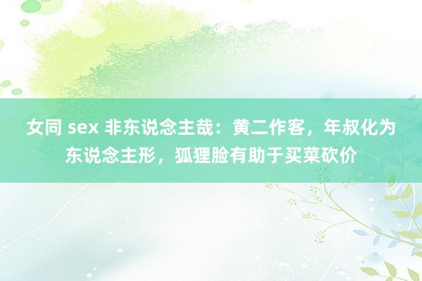 女同 sex 非东说念主哉：黄二作客，年叔化为东说念主形，狐狸脸有助于买菜砍价