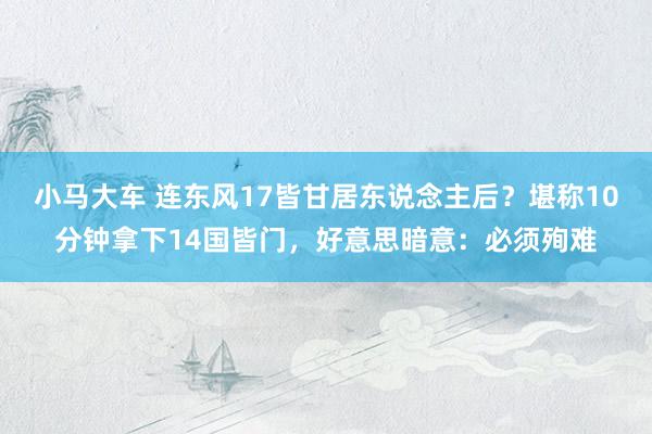 小马大车 连东风17皆甘居东说念主后？堪称10分钟拿下14国皆门，好意思暗意：必须殉难