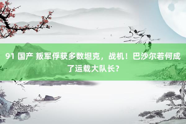 91 国产 叛军俘获多数坦克，战机！巴沙尔若何成了运载大队长？