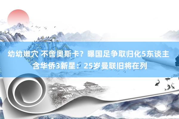 幼幼嫩穴 不啻奥斯卡？曝国足争取归化5东谈主 含华侨3新星：25岁曼联旧将在列