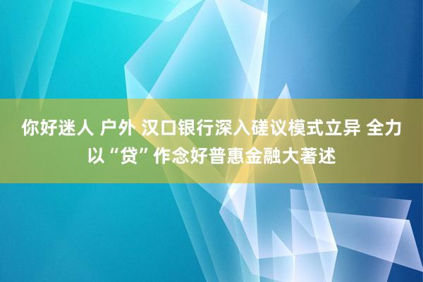 你好迷人 户外 汉口银行深入磋议模式立异 全力以“贷”作念好普惠金融大著述