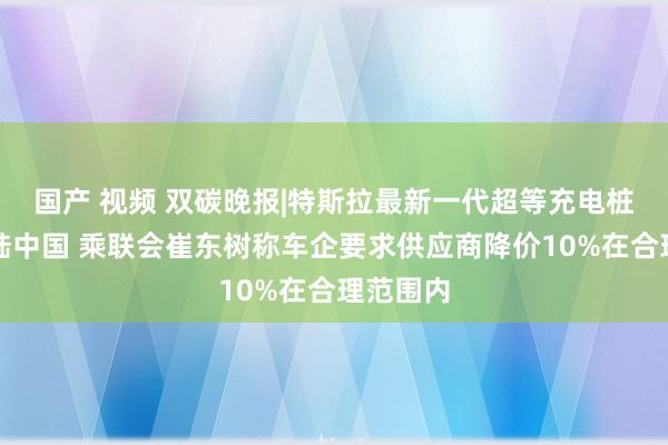 国产 视频 双碳晚报|特斯拉最新一代超等充电桩来岁登陆中国 乘联会崔东树称车企要求供应商降价10%在合理范围内