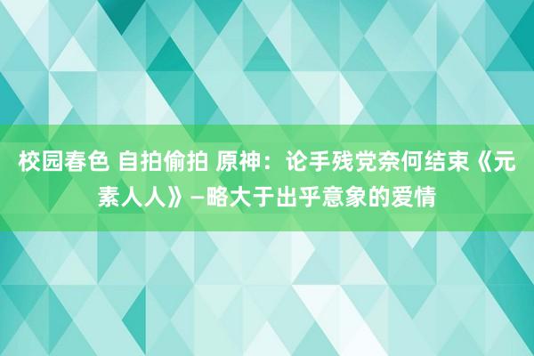 校园春色 自拍偷拍 原神：论手残党奈何结束《元素人人》—略大于出乎意象的爱情