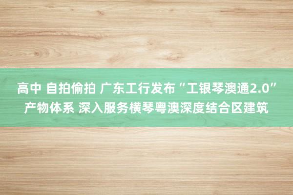 高中 自拍偷拍 广东工行发布“工银琴澳通2.0”产物体系 深入服务横琴粤澳深度结合区建筑