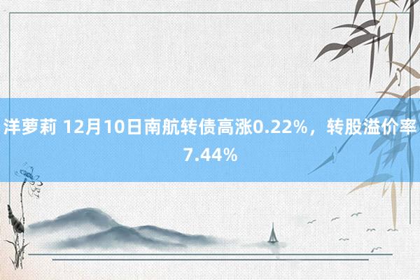 洋萝莉 12月10日南航转债高涨0.22%，转股溢价率7.44%