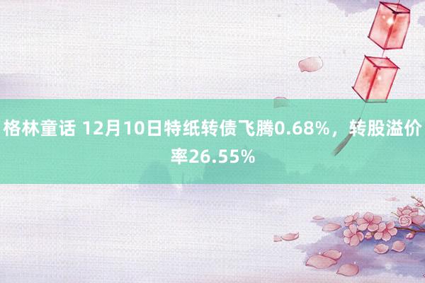 格林童话 12月10日特纸转债飞腾0.68%，转股溢价率26.55%