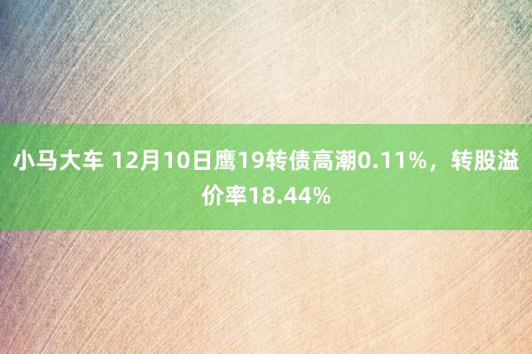 小马大车 12月10日鹰19转债高潮0.11%，转股溢价率18.44%