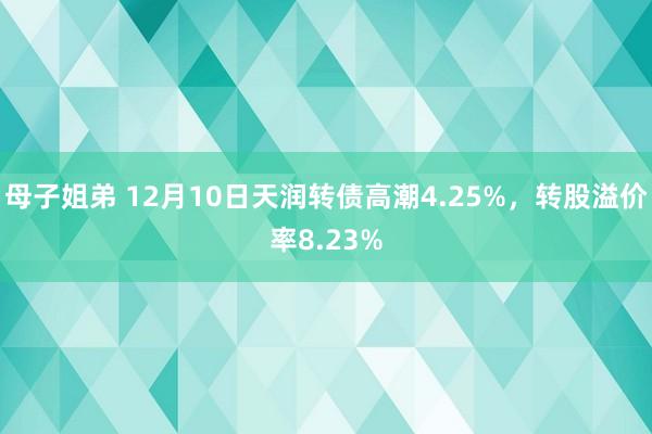 母子姐弟 12月10日天润转债高潮4.25%，转股溢价率8.23%