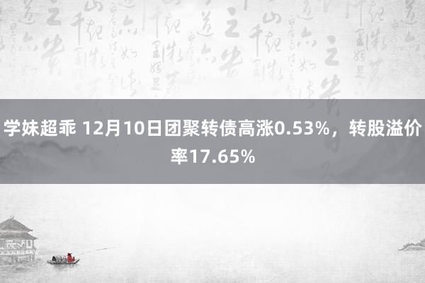 学妹超乖 12月10日团聚转债高涨0.53%，转股溢价率17.65%