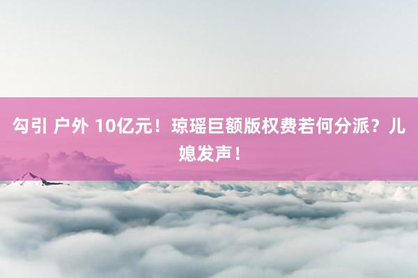 勾引 户外 10亿元！琼瑶巨额版权费若何分派？儿媳发声！