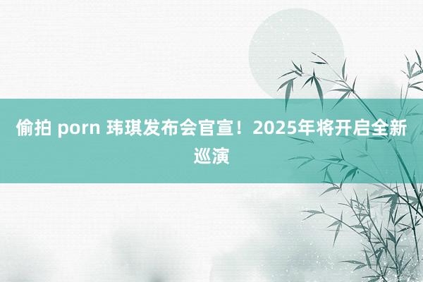 偷拍 porn 玮琪发布会官宣！2025年将开启全新巡演