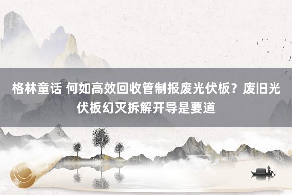 格林童话 何如高效回收管制报废光伏板？废旧光伏板幻灭拆解开导是要道