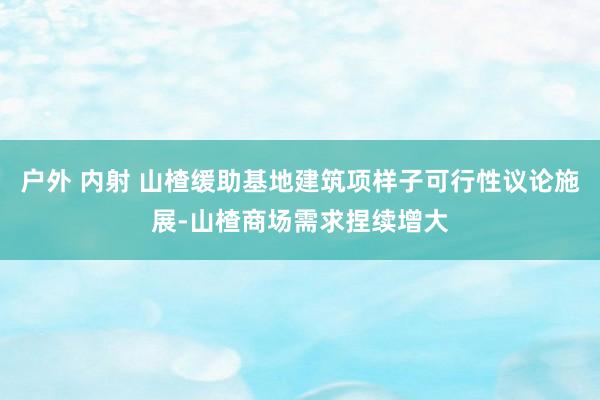 户外 内射 山楂缓助基地建筑项样子可行性议论施展-山楂商场需求捏续增大