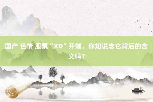 国产 色情 股票“XD”开端，你知说念它背后的含义吗？