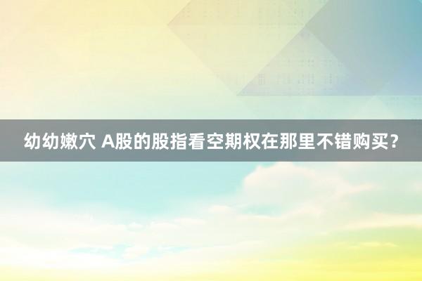 幼幼嫩穴 A股的股指看空期权在那里不错购买？