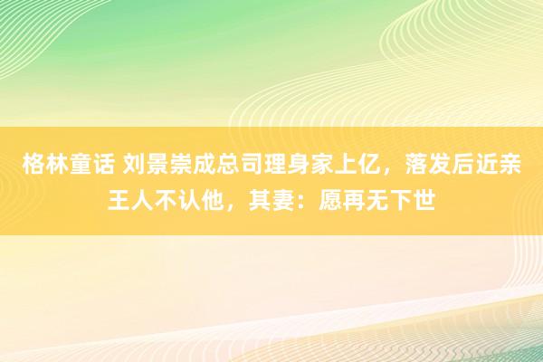 格林童话 刘景崇成总司理身家上亿，落发后近亲王人不认他，其妻：愿再无下世