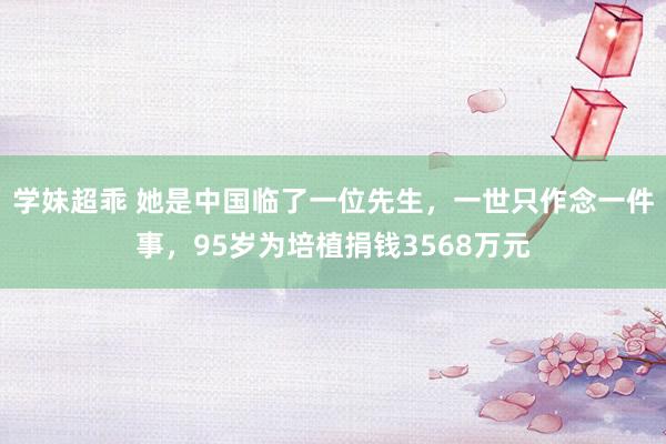 学妹超乖 她是中国临了一位先生，一世只作念一件事，95岁为培植捐钱3568万元