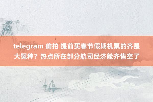 telegram 偷拍 提前买春节假期机票的齐是大冤种？热点所在部分航司经济舱齐售空了