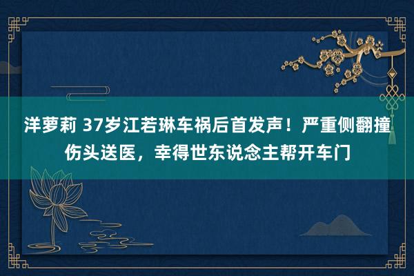 洋萝莉 37岁江若琳车祸后首发声！严重侧翻撞伤头送医，幸得世东说念主帮开车门