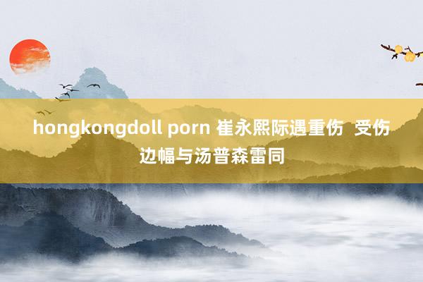 hongkongdoll porn 崔永熙际遇重伤  受伤边幅与汤普森雷同