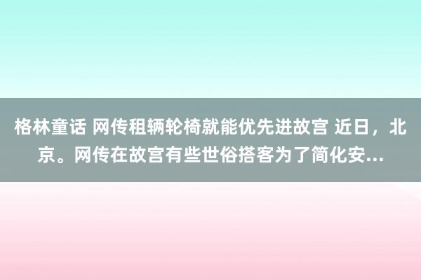 格林童话 网传租辆轮椅就能优先进故宫 近日，北京。网传在故宫有些世俗搭客为了简化安...