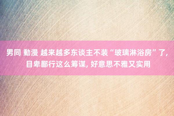 男同 動漫 越来越多东谈主不装“玻璃淋浴房”了， 目卑鄙行这么筹谋， 好意思不雅又实用