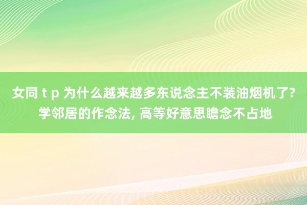 女同 t p 为什么越来越多东说念主不装油烟机了? 学邻居的作念法， 高等好意思瞻念不占地