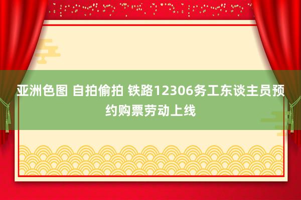 亚洲色图 自拍偷拍 铁路12306务工东谈主员预约购票劳动上线