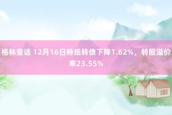 格林童话 12月16日特纸转债下降1.62%，转股溢价率23.55%