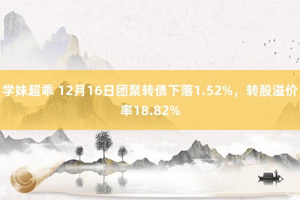 学妹超乖 12月16日团聚转债下落1.52%，转股溢价率18.82%