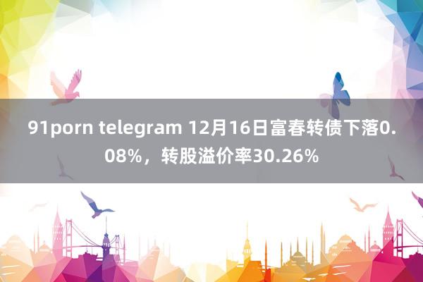 91porn telegram 12月16日富春转债下落0.08%，转股溢价率30.26%