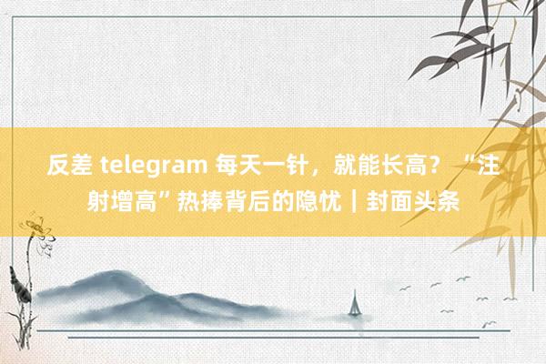 反差 telegram 每天一针，就能长高？ “注射增高”热捧背后的隐忧｜封面头条