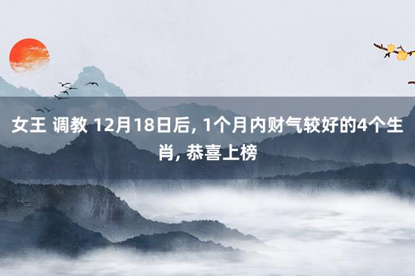 女王 调教 12月18日后， 1个月内财气较好的4个生肖， 恭喜上榜