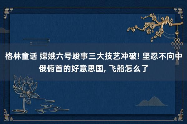 格林童话 嫦娥六号竣事三大技艺冲破! 坚忍不向中俄俯首的好意思国， 飞船怎么了