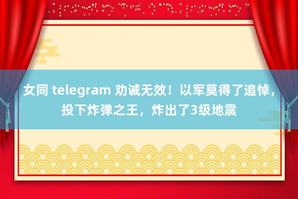 女同 telegram 劝诫无效！以军莫得了追悼，投下炸弹之王，炸出了3级地震