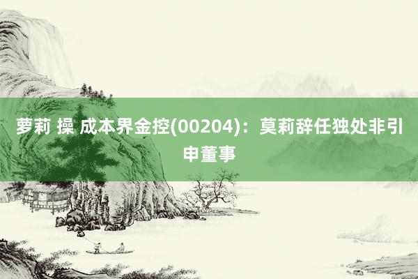 萝莉 操 成本界金控(00204)：莫莉辞任独处非引申董事