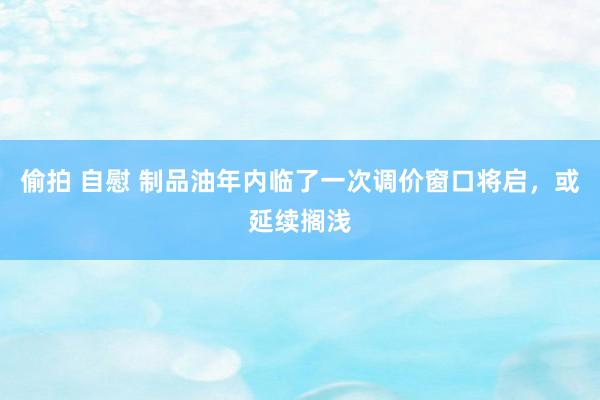 偷拍 自慰 制品油年内临了一次调价窗口将启，或延续搁浅