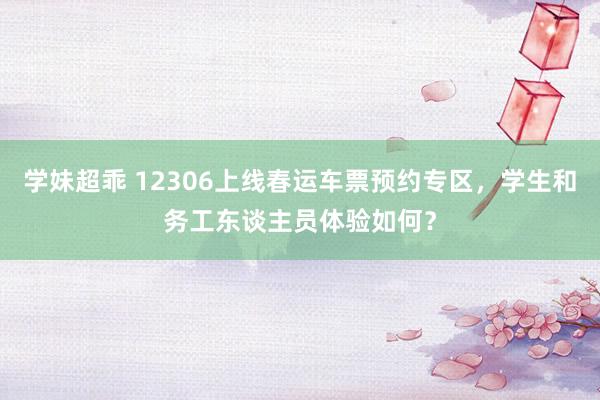 学妹超乖 12306上线春运车票预约专区，学生和务工东谈主员体验如何？