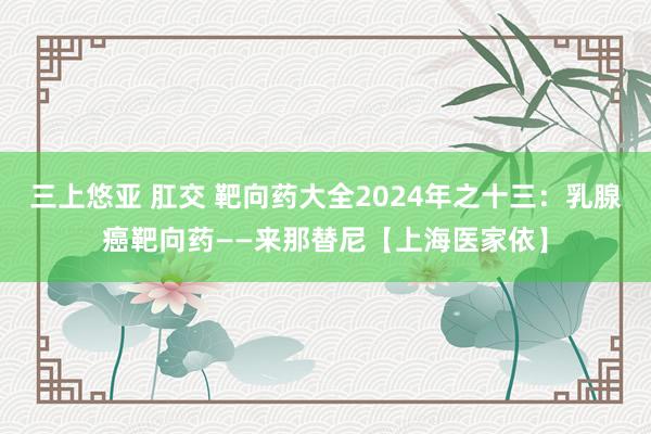 三上悠亚 肛交 靶向药大全2024年之十三：乳腺癌靶向药——来那替尼【上海医家依】