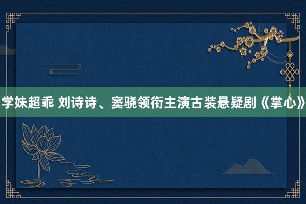 学妹超乖 刘诗诗、窦骁领衔主演古装悬疑剧《掌心》