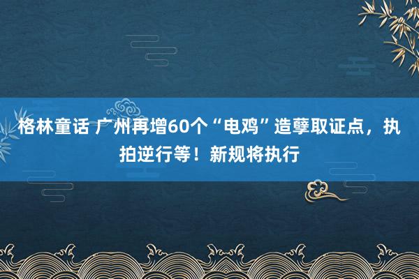 格林童话 广州再增60个“电鸡”造孽取证点，执拍逆行等！新规将执行