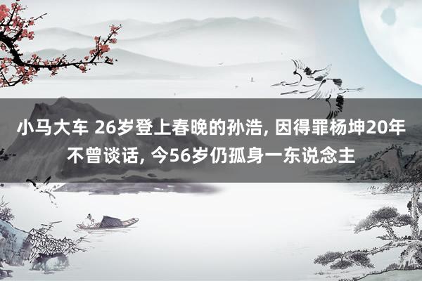 小马大车 26岁登上春晚的孙浩， 因得罪杨坤20年不曾谈话， 今56岁仍孤身一东说念主