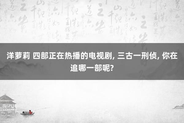 洋萝莉 四部正在热播的电视剧， 三古一刑侦， 你在追哪一部呢?