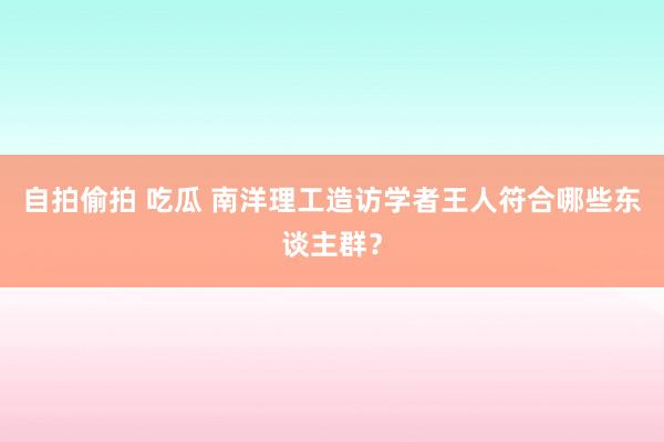 自拍偷拍 吃瓜 南洋理工造访学者王人符合哪些东谈主群？