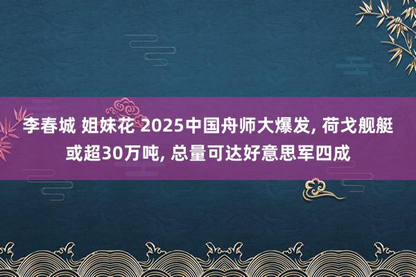 李春城 姐妹花 2025中国舟师大爆发， 荷戈舰艇或超30万吨， 总量可达好意思军四成