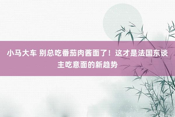 小马大车 别总吃番茄肉酱面了！这才是法国东谈主吃意面的新趋势